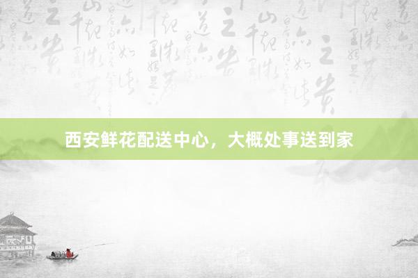 西安鲜花配送中心,大概处事送到家