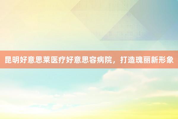 昆明好意思莱医疗好意思容病院，打造瑰丽新形象